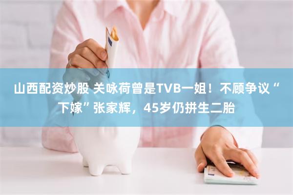 山西配资炒股 关咏荷曾是TVB一姐！不顾争议“下嫁”张家辉，45岁仍拼生二胎