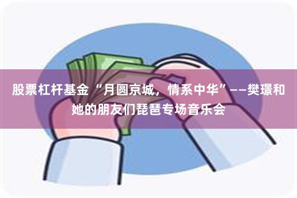 股票杠杆基金 “月圆京城，情系中华”——樊璟和她的朋友们琵琶专场音乐会