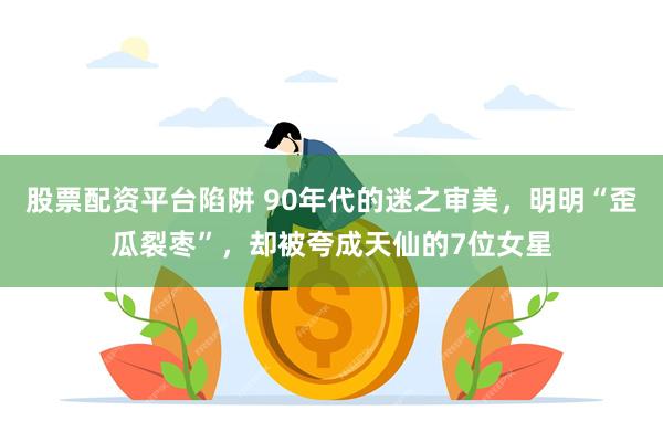 股票配资平台陷阱 90年代的迷之审美，明明“歪瓜裂枣”，却被夸成天仙的7位女星