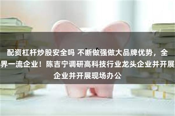 配资杠杆炒股安全吗 不断做强做大品牌优势，全力打造世界一流企业！陈吉宁调研高科技行业龙头企业并开展现场办公