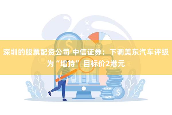 深圳的股票配资公司 中信证券：下调美东汽车评级为“增持” 目标价2港元