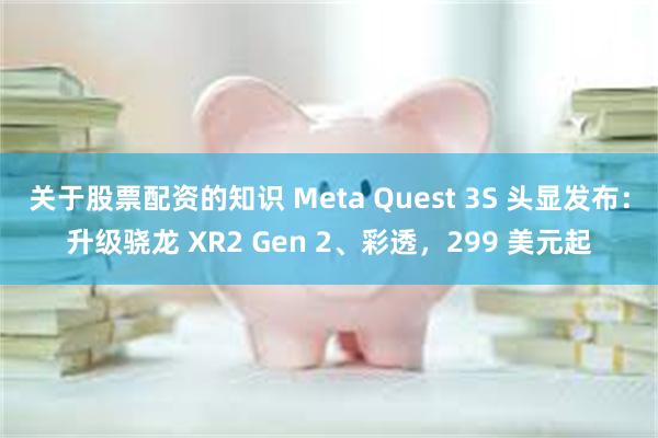 关于股票配资的知识 Meta Quest 3S 头显发布：升级骁龙 XR2 Gen 2、彩透，299 美元起