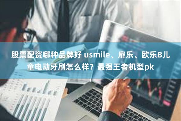 股票配资哪种品牌好 usmile、扉乐、欧乐B儿童电动牙刷怎么样？最强王者机型pk