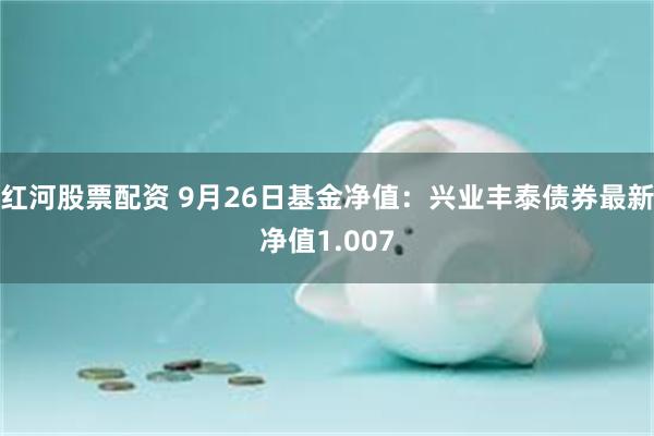 红河股票配资 9月26日基金净值：兴业丰泰债券最新净值1.007