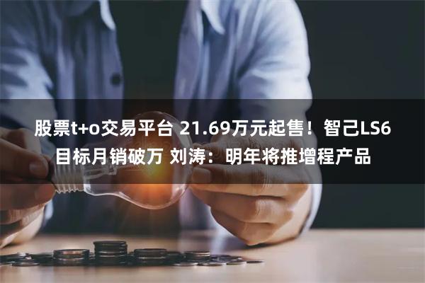 股票t+o交易平台 21.69万元起售！智己LS6目标月销破万 刘涛：明年将推增程产品