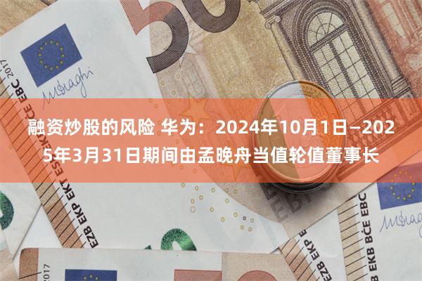 融资炒股的风险 华为：2024年10月1日—2025年3月31日期间由孟晚舟当值轮值董事长