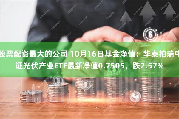 股票配资最大的公司 10月16日基金净值：华泰柏瑞中证光伏产业ETF最新净值0.7505，跌2.57%