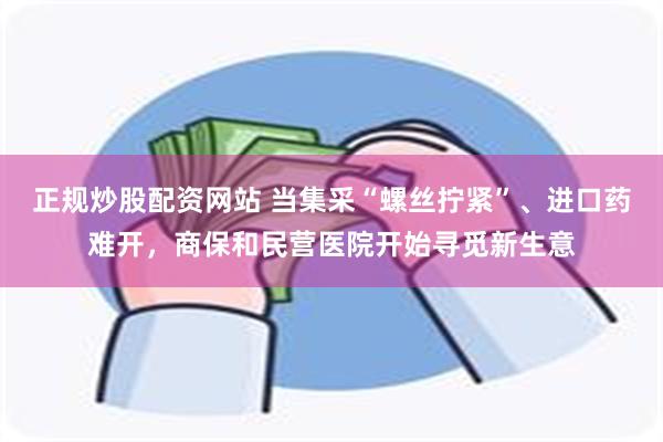 正规炒股配资网站 当集采“螺丝拧紧”、进口药难开，商保和民营医院开始寻觅新生意