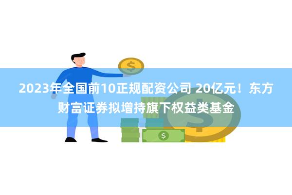 2023年全国前10正规配资公司 20亿元！东方财富证券拟增持旗下权益类基金