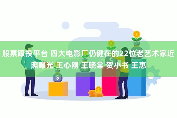 股票跟投平台 四大电影厂仍健在的22位老艺术家近照曝光 王心刚 王晓棠 贺小书 王惠