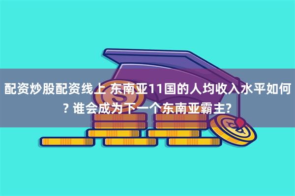 配资炒股配资线上 东南亚11国的人均收入水平如何? 谁会成为下一个东南亚霸主?