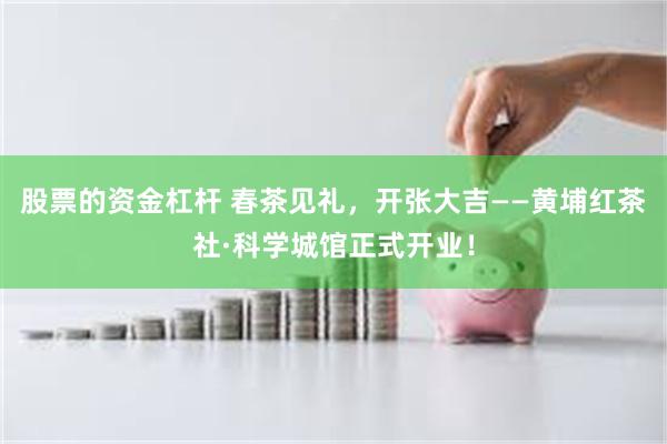 股票的资金杠杆 春茶见礼，开张大吉——黄埔红茶社·科学城馆正式开业！