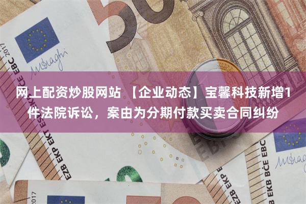 网上配资炒股网站 【企业动态】宝馨科技新增1件法院诉讼，案由为分期付款买卖合同纠纷