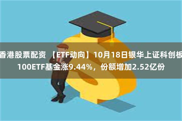 香港股票配资 【ETF动向】10月18日银华上证科创板100ETF基金涨9.44%，份额增加2.52亿份