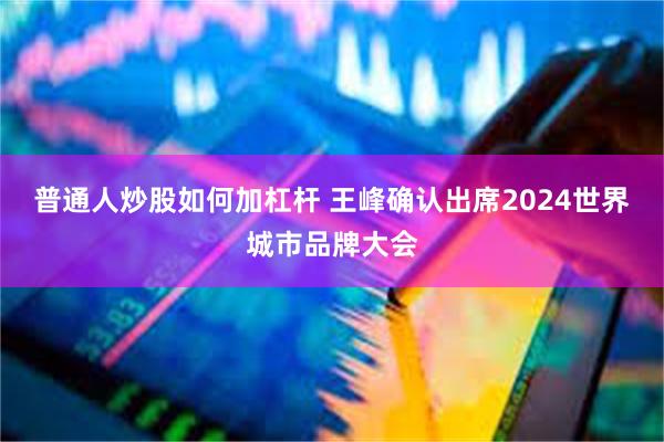 普通人炒股如何加杠杆 王峰确认出席2024世界城市品牌大会