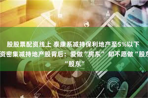 股股票配资线上 泰康系减持保利地产至5%以下 险资密集减持地产股背后：爱做“房东” 却不愿做“股东”