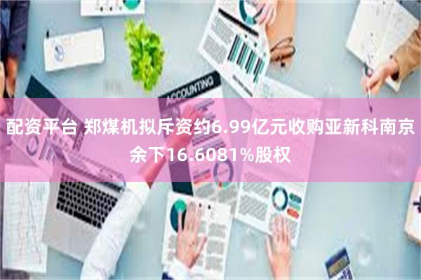 配资平台 郑煤机拟斥资约6.99亿元收购亚新科南京余下16.6081%股权