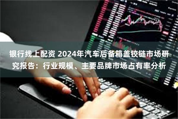 银行线上配资 2024年汽车后备箱盖铰链市场研究报告：行业规模、主要品牌市场占有率分析