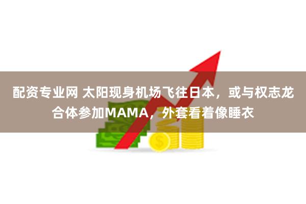 配资专业网 太阳现身机场飞往日本，或与权志龙合体参加MAMA，外套看着像睡衣