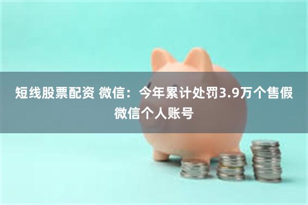 短线股票配资 微信：今年累计处罚3.9万个售假微信个人账号