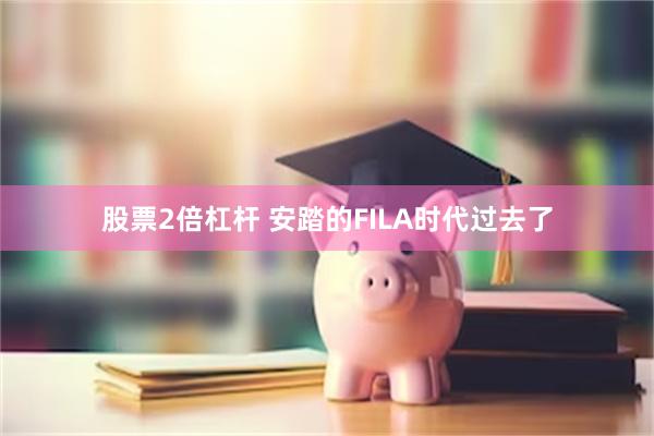 股票2倍杠杆 安踏的FILA时代过去了