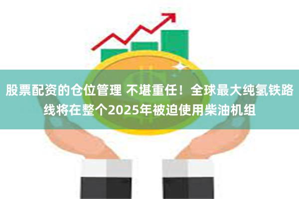 股票配资的仓位管理 不堪重任！全球最大纯氢铁路线将在整个2025年被迫使用柴油机组