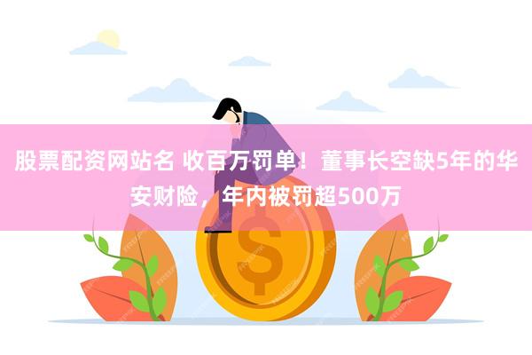 股票配资网站名 收百万罚单！董事长空缺5年的华安财险，年内被罚超500万