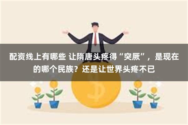 配资线上有哪些 让隋唐头疼得“突厥”，是现在的哪个民族？还是让世界头疼不已