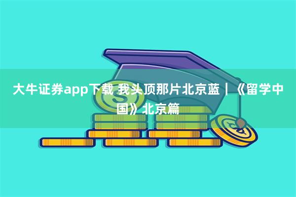 大牛证券app下载 我头顶那片北京蓝｜《留学中国》北京篇