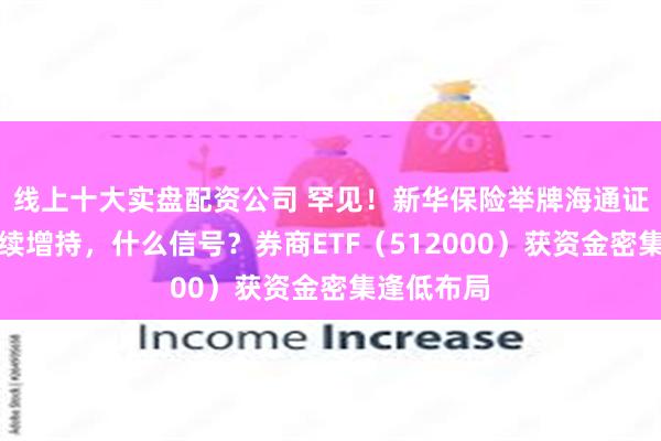 线上十大实盘配资公司 罕见！新华保险举牌海通证券，并继续增持，什么信号？券商ETF（512000）获资金密集逢低布局