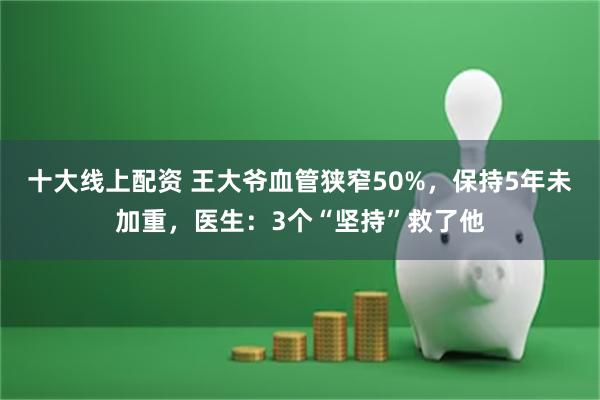 十大线上配资 王大爷血管狭窄50%，保持5年未加重，医生：3个“坚持”救了他