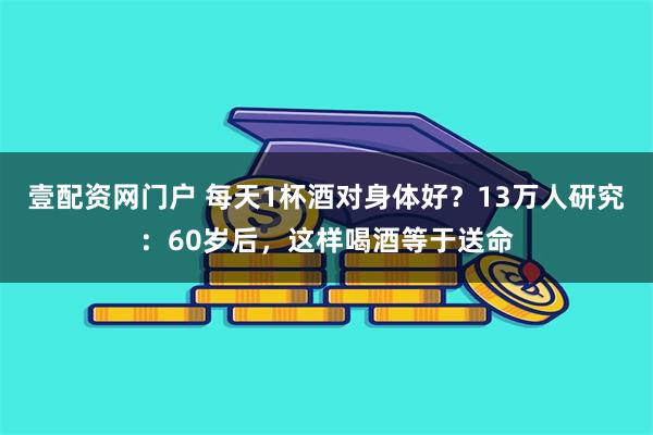 壹配资网门户 每天1杯酒对身体好？13万人研究：60岁后，这样喝酒等于送命