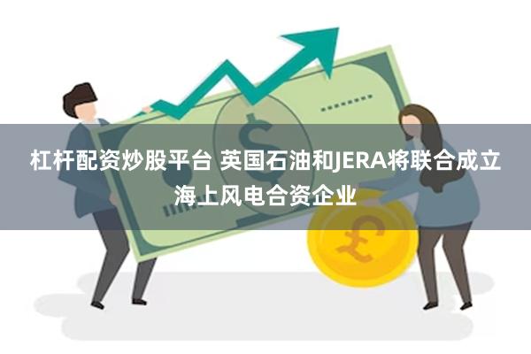 杠杆配资炒股平台 英国石油和JERA将联合成立海上风电合资企业