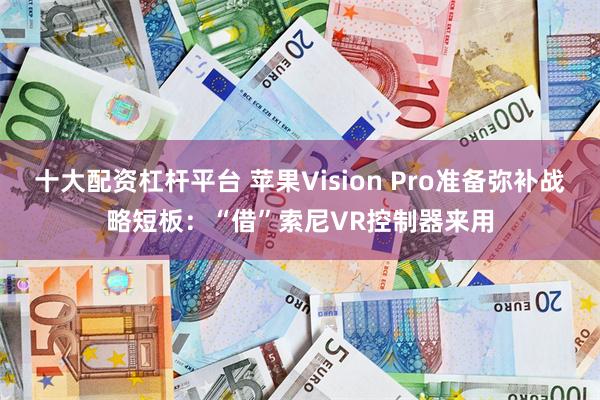 十大配资杠杆平台 苹果Vision Pro准备弥补战略短板：“借”索尼VR控制器来用