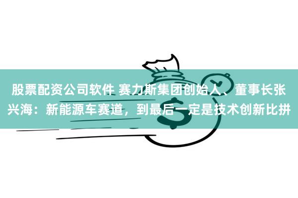 股票配资公司软件 赛力斯集团创始人、董事长张兴海：新能源车赛道，到最后一定是技术创新比拼