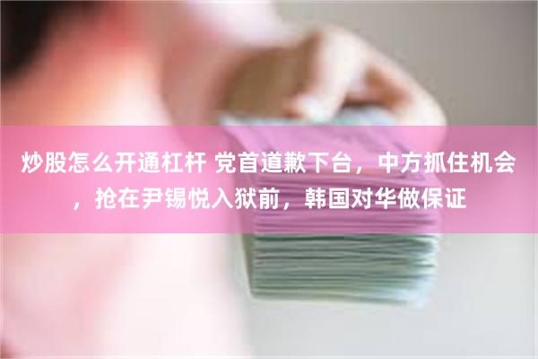 炒股怎么开通杠杆 党首道歉下台，中方抓住机会，抢在尹锡悦入狱前，韩国对华做保证