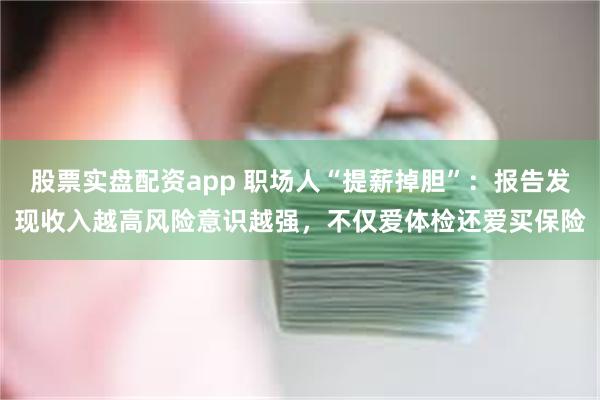 股票实盘配资app 职场人“提薪掉胆”：报告发现收入越高风险意识越强，不仅爱体检还爱买保险