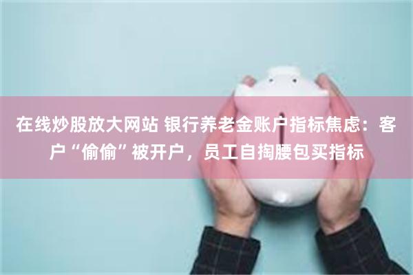 在线炒股放大网站 银行养老金账户指标焦虑：客户“偷偷”被开户，员工自掏腰包买指标