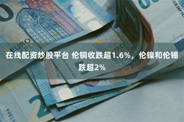 在线配资炒股平台 伦铜收跌超1.6%，伦镍和伦锡跌超2%