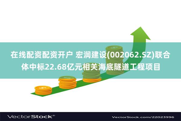 在线配资配资开户 宏润建设(002062.SZ)联合体中标22.68亿元相关海底隧道工程项目