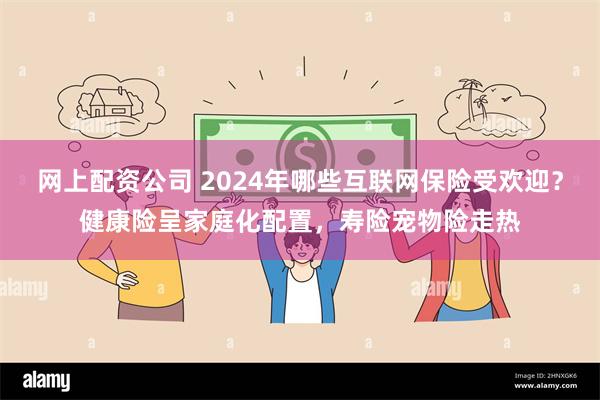 网上配资公司 2024年哪些互联网保险受欢迎？健康险呈家庭化配置，寿险宠物险走热