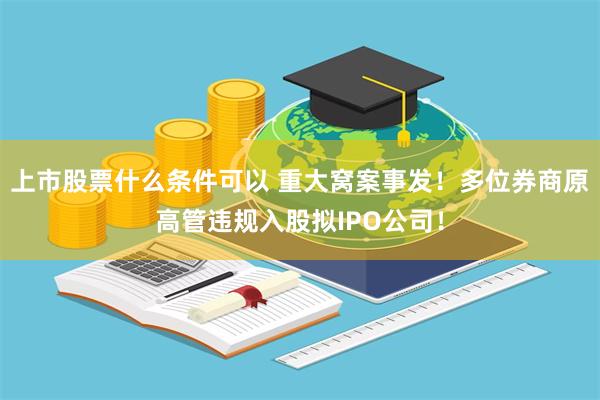 上市股票什么条件可以 重大窝案事发！多位券商原高管违规入股拟IPO公司！