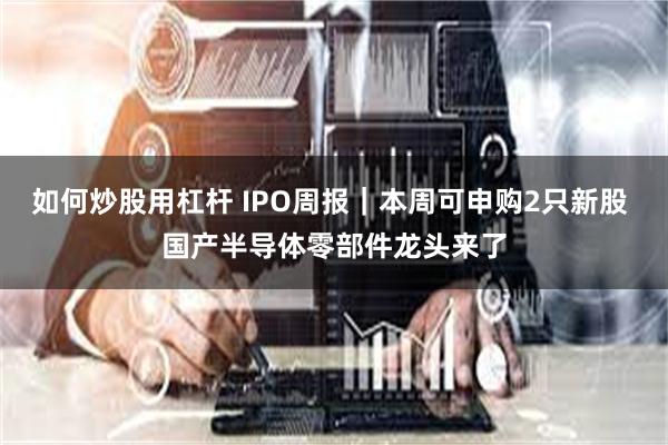 如何炒股用杠杆 IPO周报｜本周可申购2只新股 国产半导体零部件龙头来了