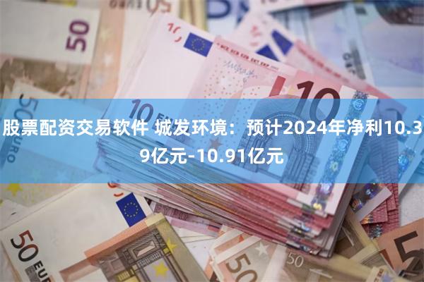 股票配资交易软件 城发环境：预计2024年净利10.39亿元-10.91亿元