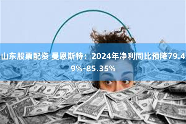 山东股票配资 曼恩斯特：2024年净利同比预降79.49%-85.35%