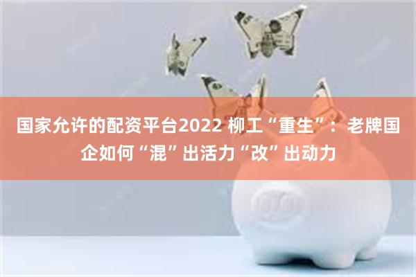 国家允许的配资平台2022 柳工“重生”：老牌国企如何“混”出活力“改”出动力