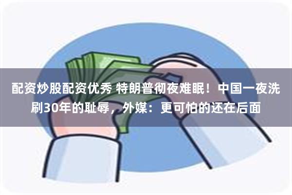 配资炒股配资优秀 特朗普彻夜难眠！中国一夜洗刷30年的耻辱，外媒：更可怕的还在后面