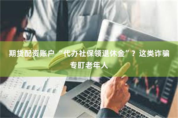 期货配资账户 “代办社保领退休金”？这类诈骗专盯老年人