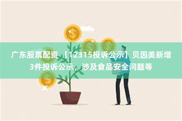 广东股票配资 【12315投诉公示】贝因美新增3件投诉公示，涉及食品安全问题等