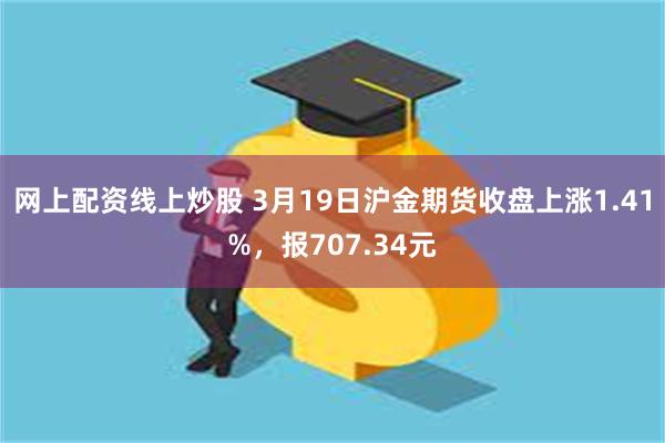 网上配资线上炒股 3月19日沪金期货收盘上涨1.41%，报707.34元